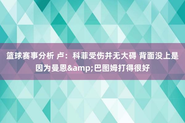 篮球赛事分析 卢：科菲受伤并无大碍 背面没上是因为曼恩&巴图姆打得很好