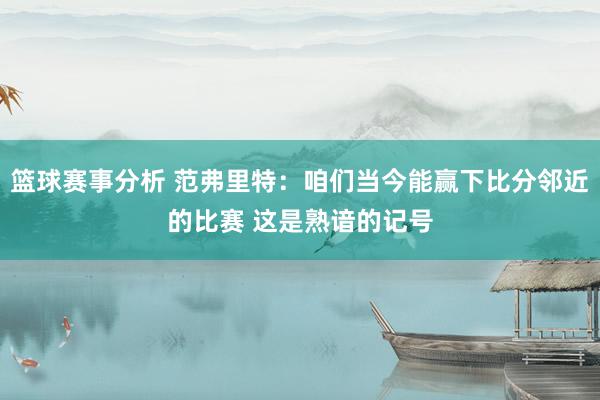 篮球赛事分析 范弗里特：咱们当今能赢下比分邻近的比赛 这是熟谙的记号