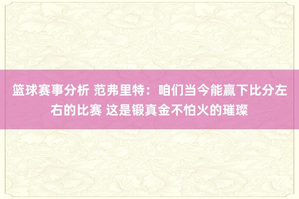 篮球赛事分析 范弗里特：咱们当今能赢下比分左右的比赛 这是锻真金不怕火的璀璨