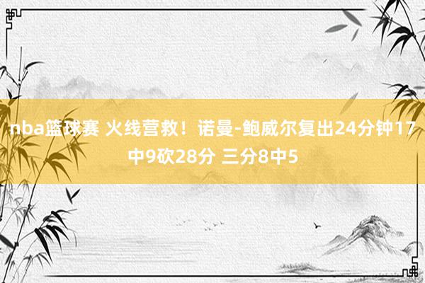 nba篮球赛 火线营救！诺曼-鲍威尔复出24分钟17中9砍28分 三分8中5