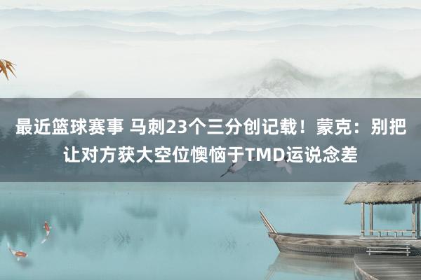 最近篮球赛事 马刺23个三分创记载！蒙克：别把让对方获大空位懊恼于TMD运说念差