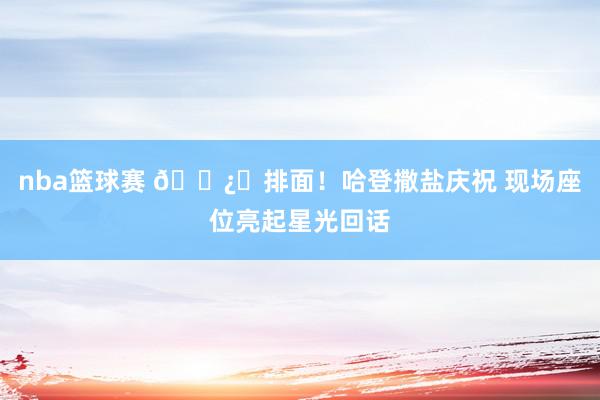 nba篮球赛 🐿️排面！哈登撒盐庆祝 现场座位亮起星光回话