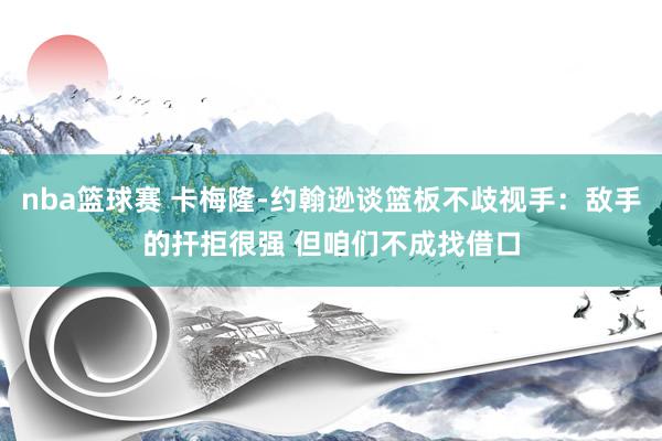 nba篮球赛 卡梅隆-约翰逊谈篮板不歧视手：敌手的扞拒很强 但咱们不成找借口