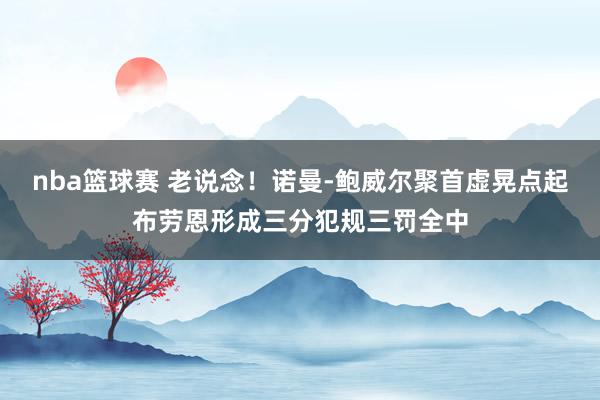 nba篮球赛 老说念！诺曼-鲍威尔聚首虚晃点起布劳恩形成三分犯规三罚全中