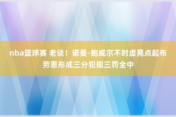 nba篮球赛 老谈！诺曼-鲍威尔不时虚晃点起布劳恩形成三分犯规三罚全中