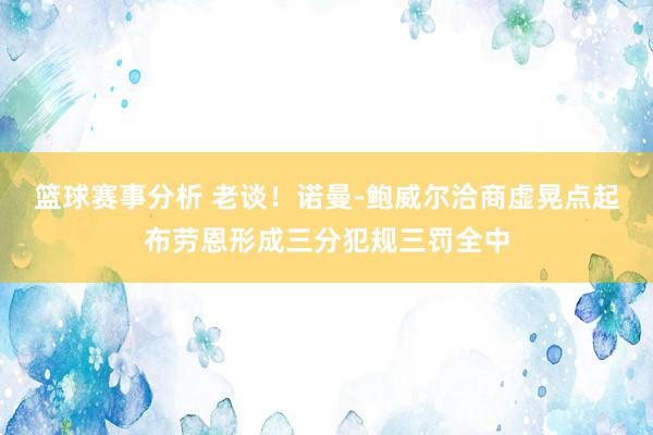 篮球赛事分析 老谈！诺曼-鲍威尔洽商虚晃点起布劳恩形成三分犯规三罚全中