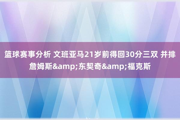 篮球赛事分析 文班亚马21岁前得回30分三双 并排詹姆斯&东契奇&福克斯