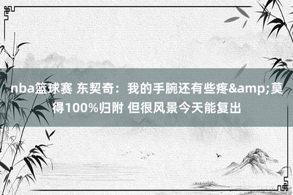 nba篮球赛 东契奇：我的手腕还有些疼&莫得100%归附 但很风景今天能复出