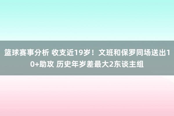 篮球赛事分析 收支近19岁！文班和保罗同场送出10+助攻 历史年岁差最大2东谈主组