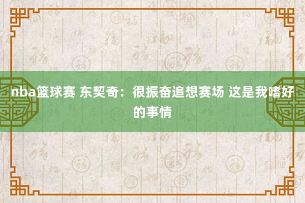 nba篮球赛 东契奇：很振奋追想赛场 这是我嗜好的事情