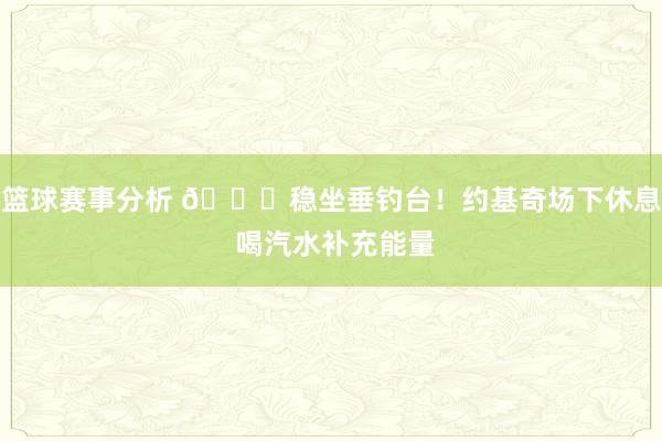 篮球赛事分析 😂稳坐垂钓台！约基奇场下休息 喝汽水补充能量