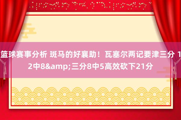 篮球赛事分析 斑马的好襄助！瓦塞尔两记要津三分 12中8&三分8中5高效砍下21分