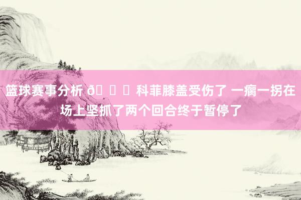 篮球赛事分析 😐科菲膝盖受伤了 一瘸一拐在场上坚抓了两个回合终于暂停了