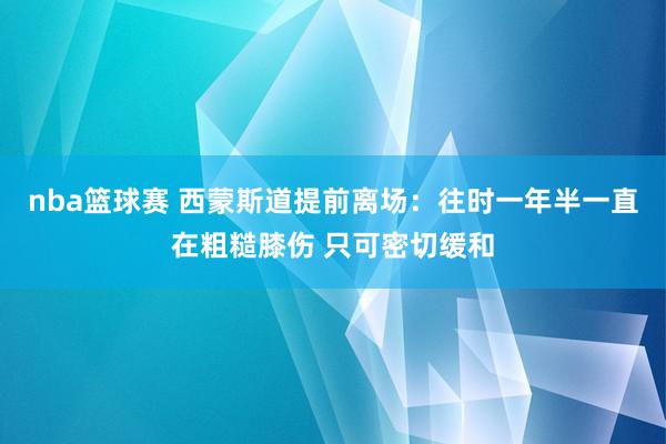 nba篮球赛 西蒙斯道提前离场：往时一年半一直在粗糙膝伤 只可密切缓和