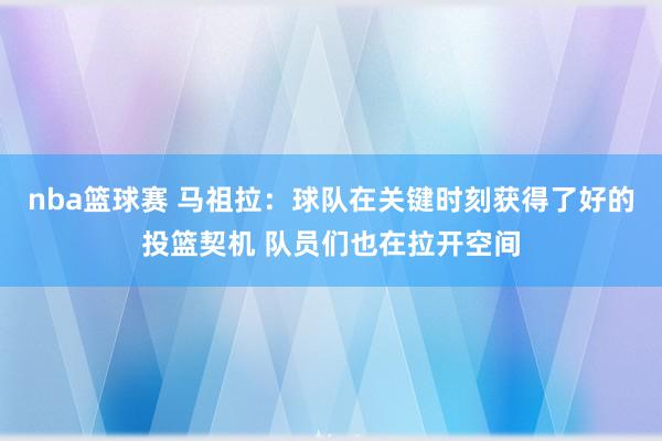 nba篮球赛 马祖拉：球队在关键时刻获得了好的投篮契机 队员们也在拉开空间