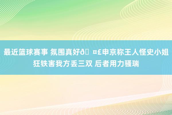 最近篮球赛事 氛围真好🤣申京称王人怪史小姐狂铁害我方丢三双 后者用力骚瑞