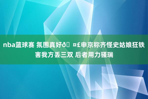 nba篮球赛 氛围真好🤣申京称齐怪史姑娘狂铁害我方丢三双 后者用力骚瑞