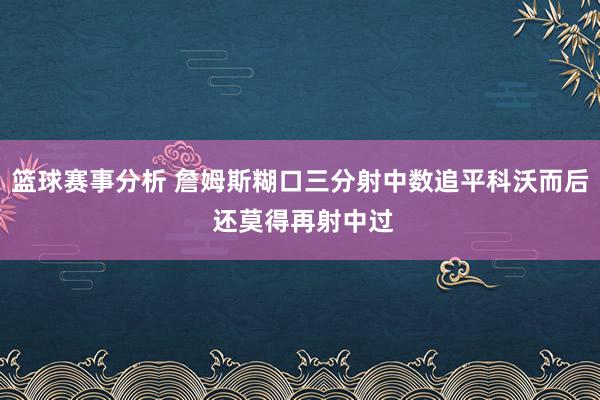 篮球赛事分析 詹姆斯糊口三分射中数追平科沃而后 还莫得再射中过