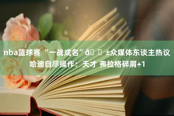 nba篮球赛 “一战成名”😱众媒体东谈主热议哈迪自尽操作：天才 弗拉格碎屑+1