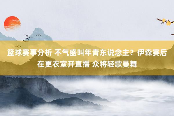 篮球赛事分析 不气盛叫年青东说念主？伊森赛后在更衣室开直播 众将轻歌曼舞