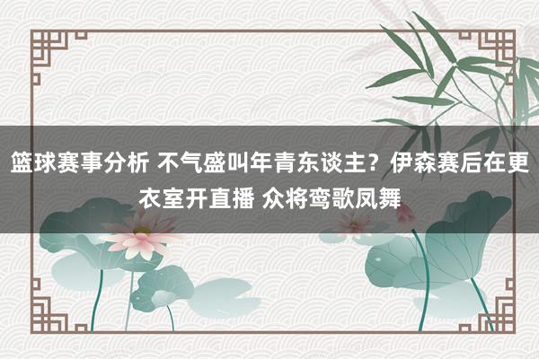 篮球赛事分析 不气盛叫年青东谈主？伊森赛后在更衣室开直播 众将鸾歌凤舞