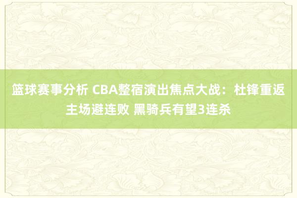 篮球赛事分析 CBA整宿演出焦点大战：杜锋重返主场避连败 黑骑兵有望3连杀