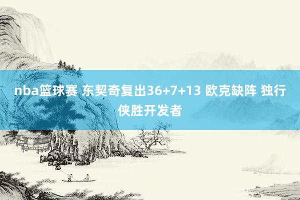 nba篮球赛 东契奇复出36+7+13 欧克缺阵 独行侠胜开发者