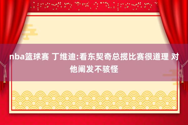 nba篮球赛 丁维迪:看东契奇总揽比赛很道理 对他阐发不骇怪