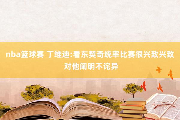 nba篮球赛 丁维迪:看东契奇统率比赛很兴致兴致 对他阐明不诧异