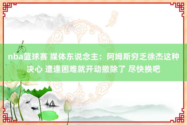 nba篮球赛 媒体东说念主：阿姆斯穷乏徐杰这种决心 遭逢困难就开动撤除了 尽快换吧