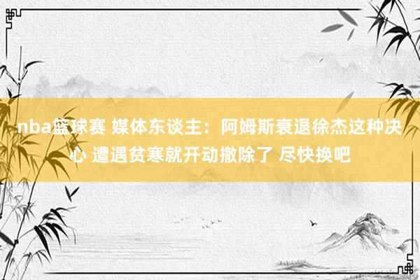 nba篮球赛 媒体东谈主：阿姆斯衰退徐杰这种决心 遭遇贫寒就开动撤除了 尽快换吧