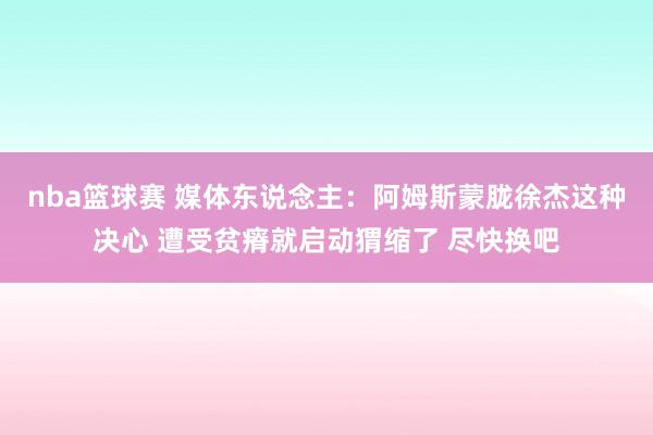 nba篮球赛 媒体东说念主：阿姆斯蒙胧徐杰这种决心 遭受贫瘠就启动猬缩了 尽快换吧