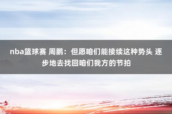 nba篮球赛 周鹏：但愿咱们能接续这种势头 逐步地去找回咱们我方的节拍