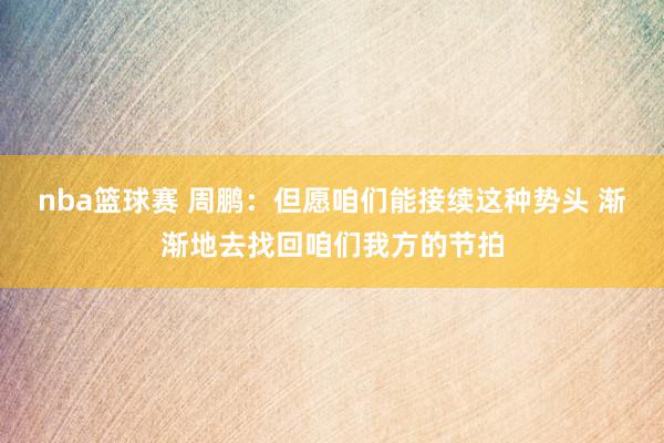 nba篮球赛 周鹏：但愿咱们能接续这种势头 渐渐地去找回咱们我方的节拍