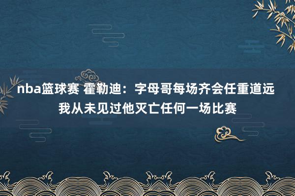 nba篮球赛 霍勒迪：字母哥每场齐会任重道远 我从未见过他灭亡任何一场比赛