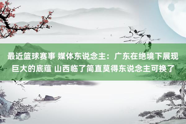 最近篮球赛事 媒体东说念主：广东在绝境下展现巨大的底蕴 山西临了简直莫得东说念主可换了