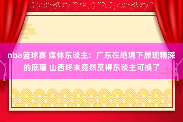 nba篮球赛 媒体东谈主：广东在绝境下展现精深的底蕴 山西终末竟然莫得东谈主可换了