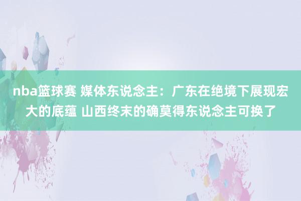 nba篮球赛 媒体东说念主：广东在绝境下展现宏大的底蕴 山西终末的确莫得东说念主可换了