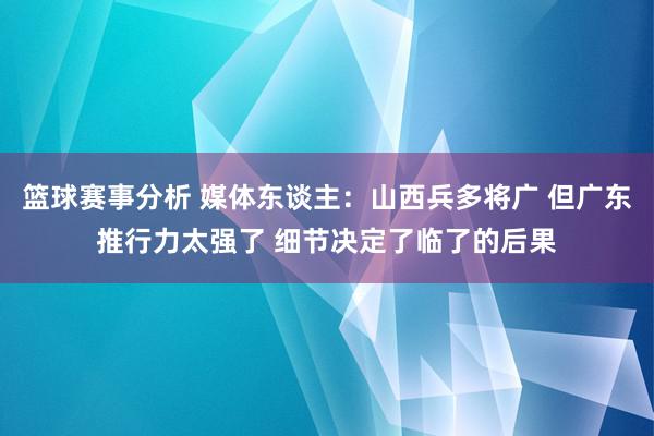 篮球赛事分析 媒体东谈主：山西兵多将广 但广东推行力太强了 细节决定了临了的后果