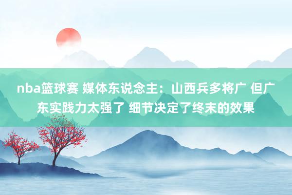 nba篮球赛 媒体东说念主：山西兵多将广 但广东实践力太强了 细节决定了终末的效果