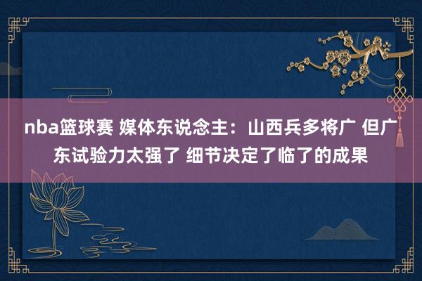 nba篮球赛 媒体东说念主：山西兵多将广 但广东试验力太强了 细节决定了临了的成果