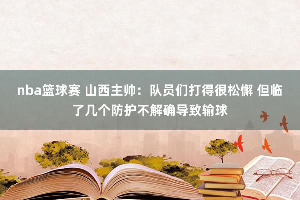 nba篮球赛 山西主帅：队员们打得很松懈 但临了几个防护不解确导致输球