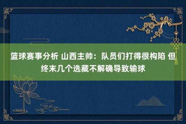 篮球赛事分析 山西主帅：队员们打得很构陷 但终末几个选藏不解确导致输球