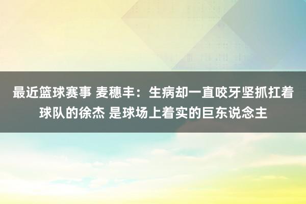 最近篮球赛事 麦穗丰：生病却一直咬牙坚抓扛着球队的徐杰 是球场上着实的巨东说念主