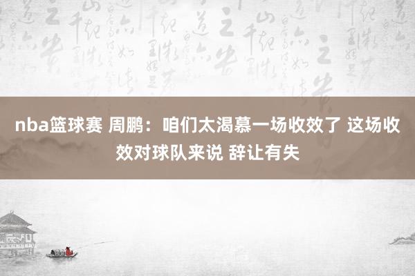 nba篮球赛 周鹏：咱们太渴慕一场收效了 这场收效对球队来说 辞让有失