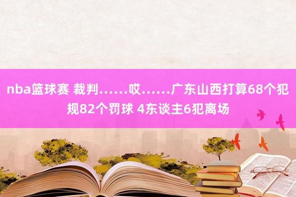 nba篮球赛 裁判……哎……广东山西打算68个犯规82个罚球 4东谈主6犯离场