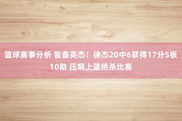 篮球赛事分析 皆备英杰！徐杰20中6获得17分5板10助 压哨上篮绝杀比赛