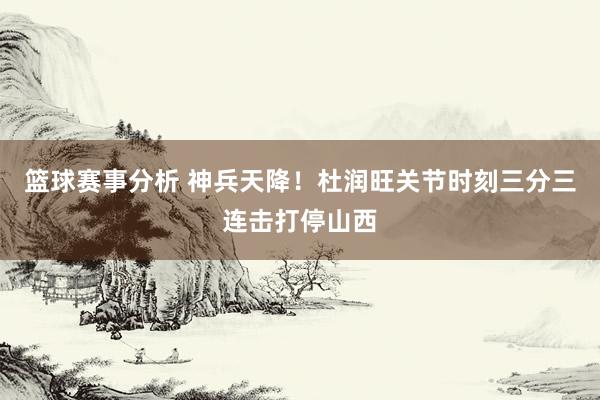 篮球赛事分析 神兵天降！杜润旺关节时刻三分三连击打停山西