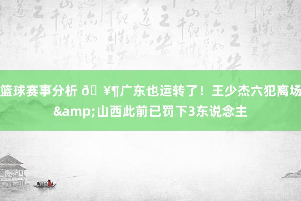 篮球赛事分析 🥶广东也运转了！王少杰六犯离场&山西此前已罚下3东说念主