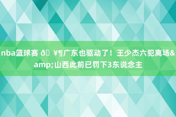 nba篮球赛 🥶广东也驱动了！王少杰六犯离场&山西此前已罚下3东说念主